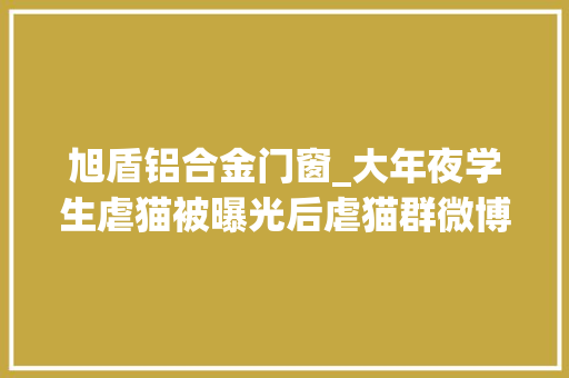 旭盾铝合金门窗_大年夜学生虐猫被曝光后虐猫群微博引流有人称最想虐婴儿