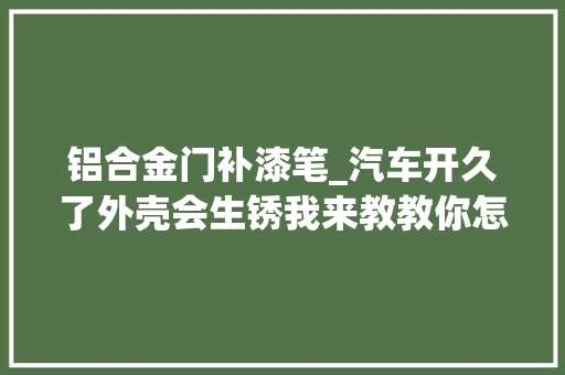 铝合金门补漆笔_汽车开久了外壳会生锈我来教教你怎么解决