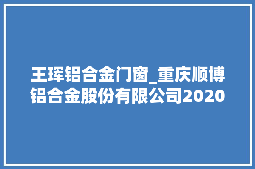 王珲铝合金门窗_重庆顺博铝合金股份有限公司2020年年度申报摘要