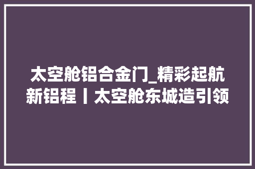 太空舱铝合金门_精彩起航新铝程丨太空舱东城造引领平易近宿新潮流