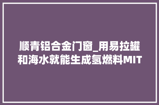 顺青铝合金门窗_用易拉罐和海水就能生成氢燃料MIT团队开拓氢气制备新方法
