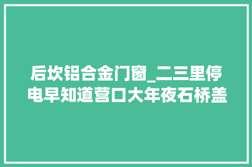 后坎铝合金门窗_二三里停电早知道营口大年夜石桥盖州6月4日15日停电通知 玻璃门