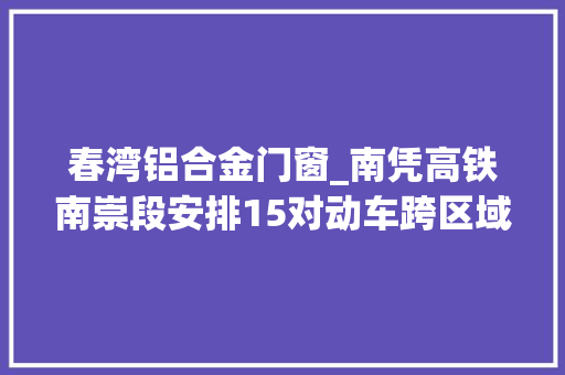 春湾铝合金门窗_南凭高铁南崇段安排15对动车跨区域列车进一步调整优化