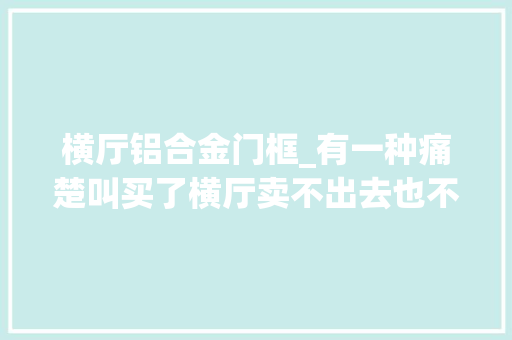 横厅铝合金门框_有一种痛楚叫买了横厅卖不出去也不想住有苦也说不出