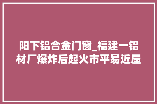 阳下铝合金门窗_福建一铝材厂爆炸后起火市平易近屋顶洞穿称怕住官方有人员伤亡