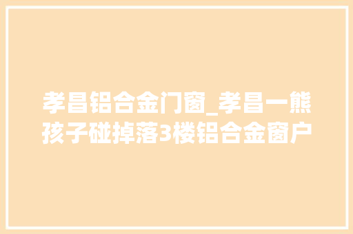 孝昌铝合金门窗_孝昌一熊孩子碰掉落3楼铝合金窗户差点砸到2岁小孩