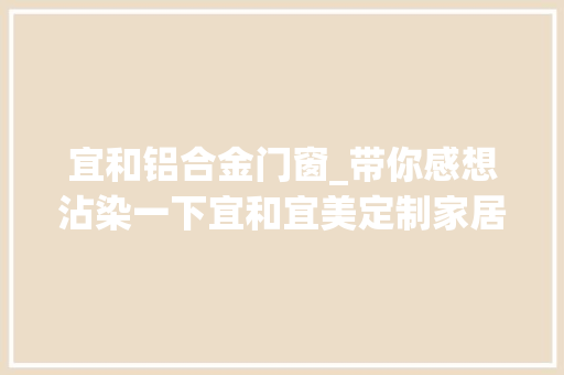 宜和铝合金门窗_带你感想沾染一下宜和宜美定制家居的惊人细节
