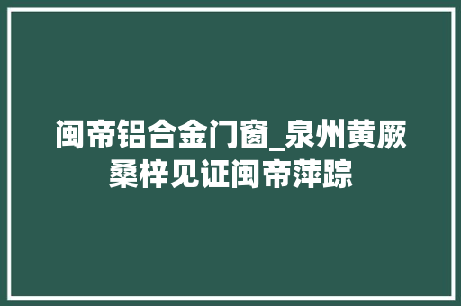 闽帝铝合金门窗_泉州黄厥桑梓见证闽帝萍踪