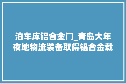 泊车库铝合金门_青岛大年夜地物流装备取得铝合金载车板及立体泊车库专利降低立体泊车库培植成本和运营能源花费