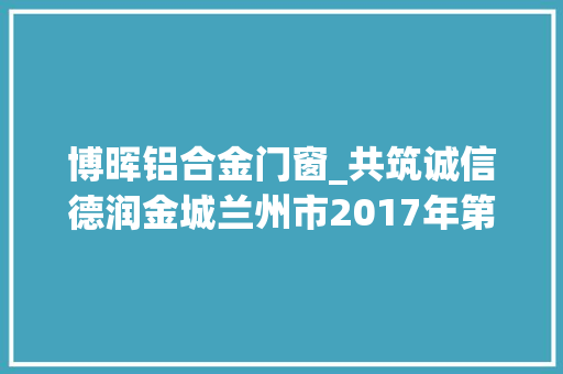 博晖铝合金门窗_共筑诚信德润金城兰州市2017年第二季度诚信红黑榜