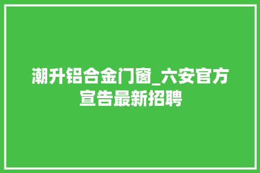 潮升铝合金门窗_六安官方宣告最新招聘