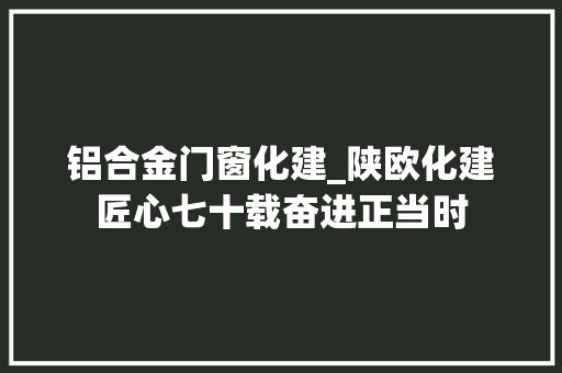 铝合金门窗化建_陕欧化建匠心七十载奋进正当时