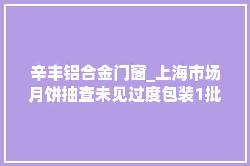 辛丰铝合金门窗_上海市场月饼抽查未见过度包装1批次防腐剂不合格被下架