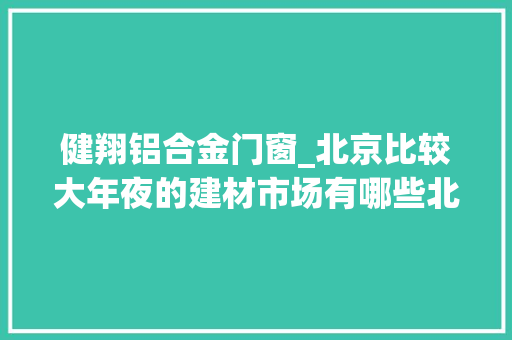 健翔铝合金门窗_北京比较大年夜的建材市场有哪些北京建材市场分布图