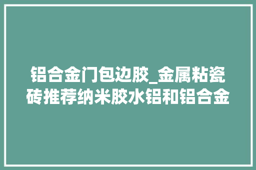 铝合金门包边胶_金属粘瓷砖推荐纳米胶水铝和铝合金包边胶层无色透明稳定防水