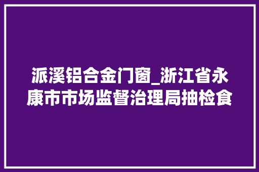 派溪铝合金门窗_浙江省永康市市场监督治理局抽检食物133批次7批次不合格