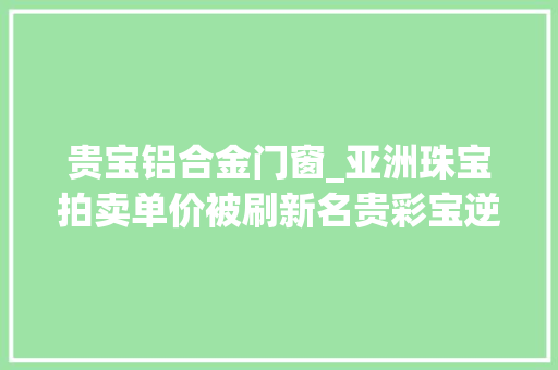 贵宝铝合金门窗_亚洲珠宝拍卖单价被刷新名贵彩宝逆市而上