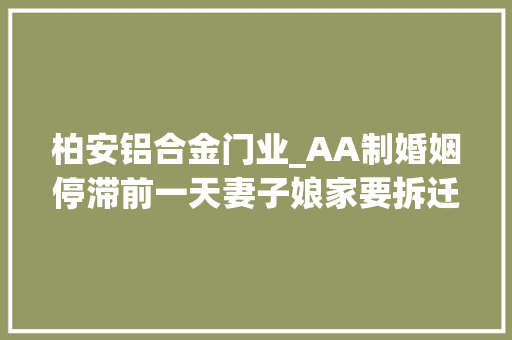 柏安铝合金门业_AA制婚姻停滞前一天妻子娘家要拆迁丈夫6套拆迁房A完再离