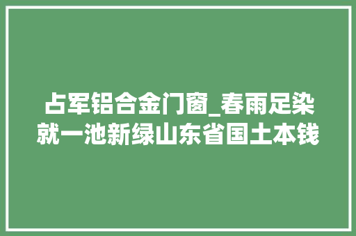 占军铝合金门窗_春雨足染就一池新绿山东省国土本钱法治工作实践基地培植成长八周年工作综述