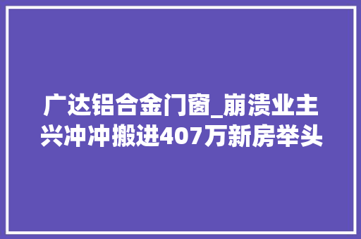 广达铝合金门窗_崩溃业主兴冲冲搬进407万新房举头一看天花板脸都气绿了