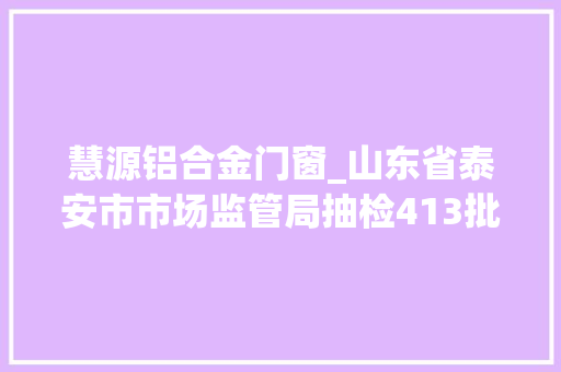 慧源铝合金门窗_山东省泰安市市场监管局抽检413批次食物11批次不合格