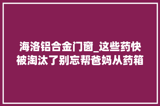 海洛铝合金门窗_这些药快被淘汰了别忘帮爸妈从药箱里扔掉落