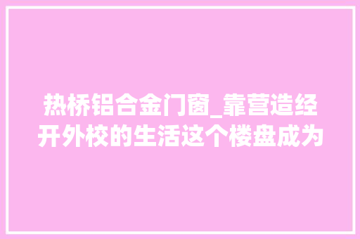 热桥铝合金门窗_靠营造经开外校的生活这个楼盘成为区域顶流
