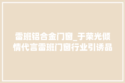 雷班铝合金门窗_于荣光倾情代言雷班门窗行业引诱品牌