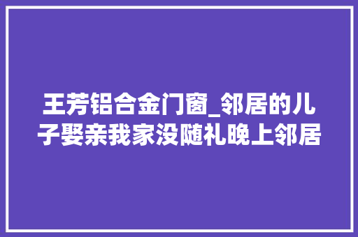 王芳铝合金门窗_邻居的儿子娶亲我家没随礼晚上邻居抬来一口缸母亲哭了