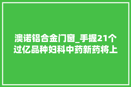 澳诺铝合金门窗_手握21个过亿品种妇科中药新药将上市1类新药发力1000亿市场