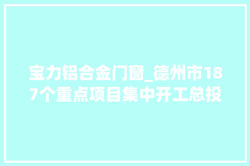 宝力铝合金门窗_德州市187个重点项目集中开工总投资919亿元部分项目概况一览