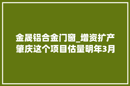 金晟铝合金门窗_增资扩产肇庆这个项目估量明年3月试投产