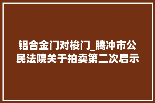 铝合金门对梭门_腾冲市公民法院关于拍卖第二次启示冰雪小镇D310520号房地产的通知书记