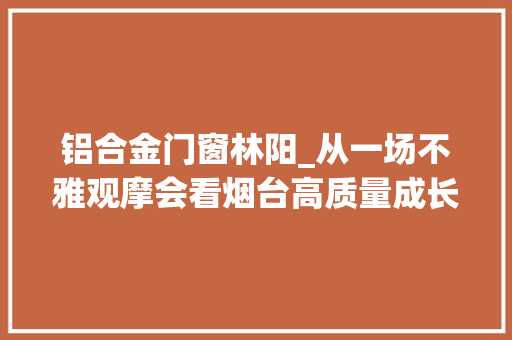 铝合金门窗林阳_从一场不雅观摩会看烟台高质量成长新意