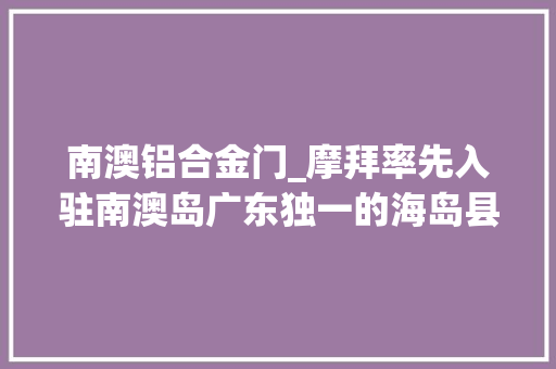 南澳铝合金门_摩拜率先入驻南澳岛广东独一的海岛县终于也有共享单车了