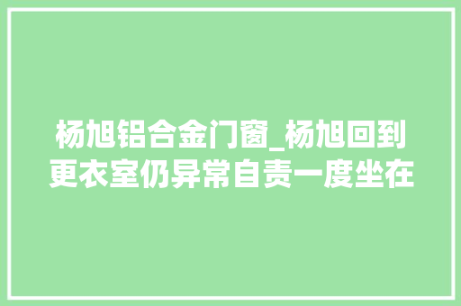 杨旭铝合金门窗_杨旭回到更衣室仍异常自责一度坐在门口用浴巾捂着脸