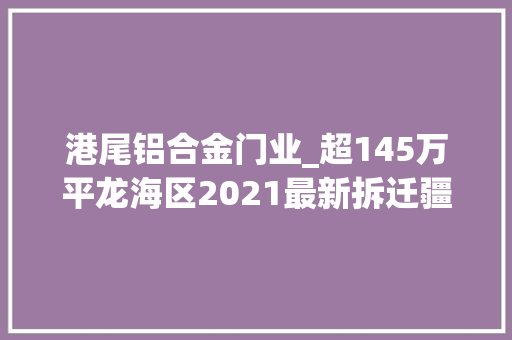 港尾铝合金门业_超145万平龙海区2021最新拆迁疆土曝光
