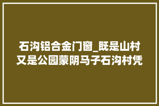 石沟铝合金门窗_既是山村又是公园蒙阴马子石沟村凭啥入选山东传统村名录