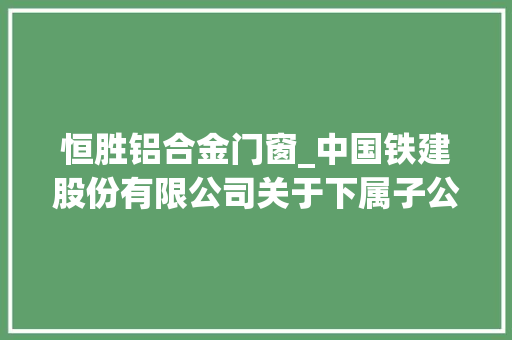 恒胜铝合金门窗_中国铁建股份有限公司关于下属子公司介入认购基金份额的通知书记