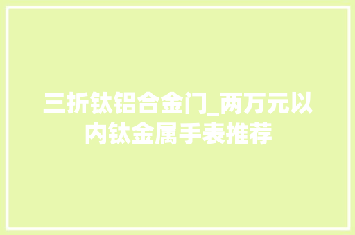 三折钛铝合金门_两万元以内钛金属手表推荐