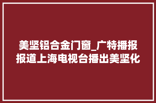 美坚铝合金门窗_广特播报报道上海电视台播出美坚化工上海有限公司