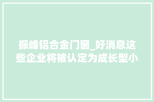 振峰铝合金门窗_好消息这些企业将被认定为成长型小微企业有你的公司吗