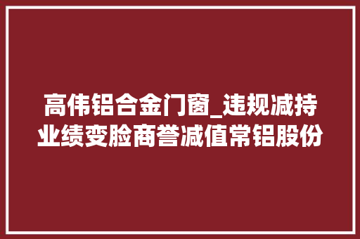 高伟铝合金门窗_违规减持业绩变脸商誉减值常铝股份掉落进上海朗诣连环套