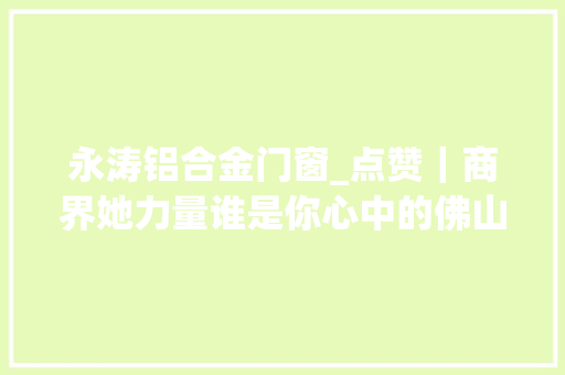永涛铝合金门窗_点赞｜商界她力量谁是你心中的佛山优秀平易近营女企业家