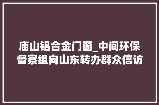 庙山铝合金门窗_中间环保督察组向山东转办群众信访举报件及边督边改公开情况一览表第八批