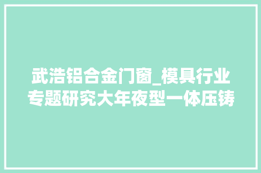 武浩铝合金门窗_模具行业专题研究大年夜型一体压铸的技能核心