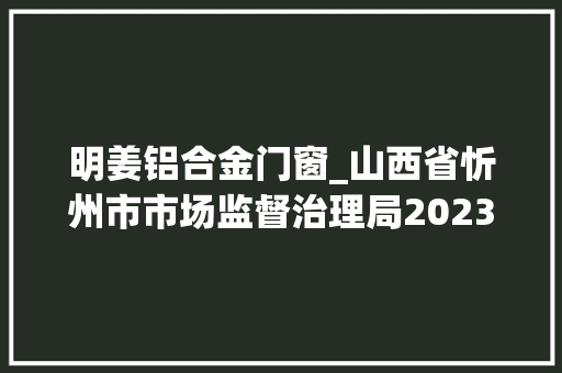 明姜铝合金门窗_山西省忻州市市场监督治理局2023年第19期食物安然监督抽检信息通知书记