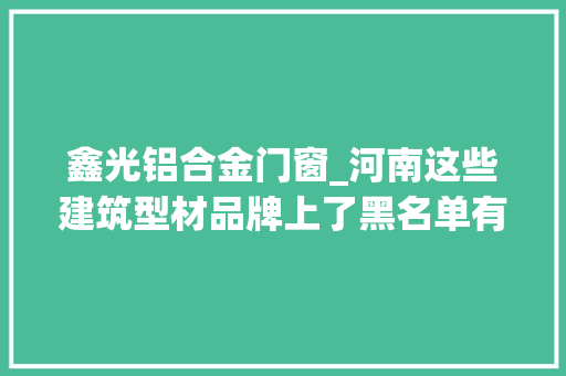 鑫光铝合金门窗_河南这些建筑型材品牌上了黑名单有你家在用的吗