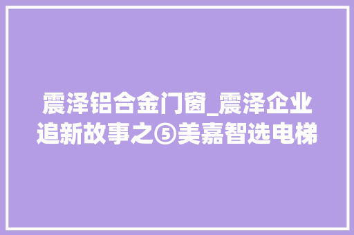 震泽铝合金门窗_震泽企业追新故事之⑤美嘉智选电梯私人定制驱动高质量成长新引擎