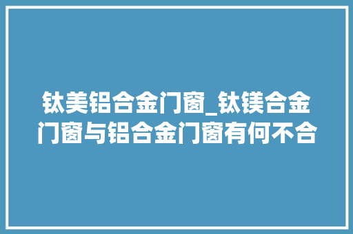 钛美铝合金门窗_钛镁合金门窗与铝合金门窗有何不合哪种材料好